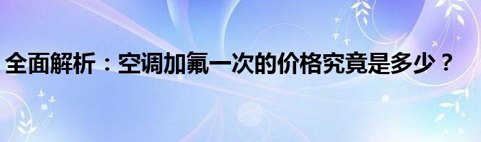 全面解析：空调加氟一次的价格究竟是多少？