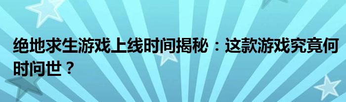 绝地求生游戏上线时间揭秘：这款游戏究竟何时问世？