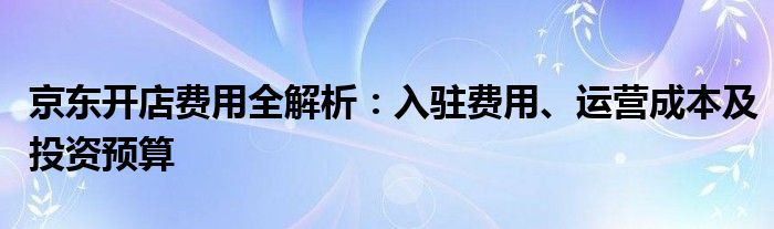 京东开店费用全解析：入驻费用、运营成本及投资预算