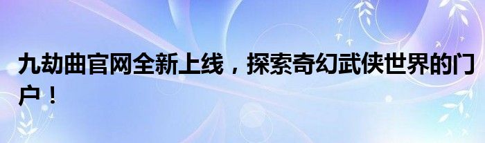 九劫曲官网全新上线，探索奇幻武侠世界的门户！