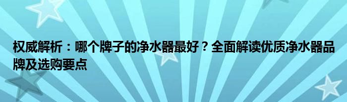 权威解析：哪个牌子的净水器最好？全面解读优质净水器品牌及选购要点