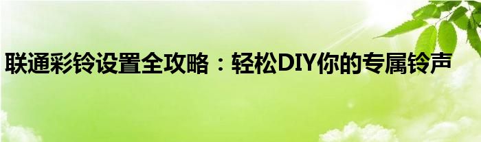 联通彩铃设置全攻略：轻松DIY你的专属铃声