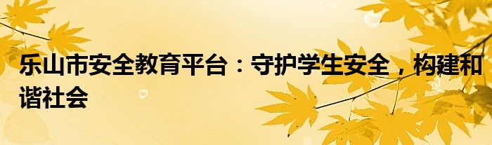 乐山市安全教育平台：守护学生安全，构建和谐社会