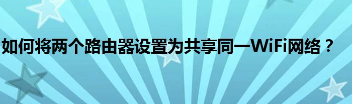 如何将两个路由器设置为共享同一WiFi网络？