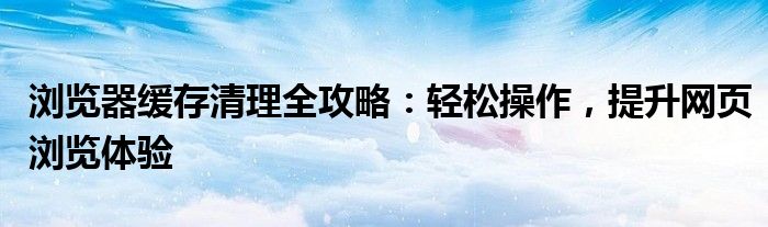 浏览器缓存清理全攻略：轻松操作，提升网页浏览体验