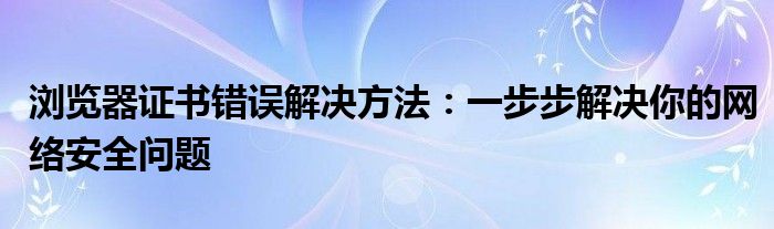 浏览器证书错误解决方法：一步步解决你的网络安全问题