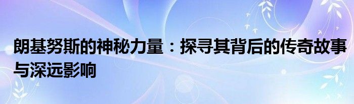 朗基努斯的神秘力量：探寻其背后的传奇故事与深远影响