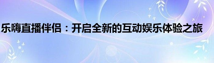 乐嗨直播伴侣：开启全新的互动娱乐体验之旅