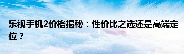 乐视手机2价格揭秘：性价比之选还是高端定位？