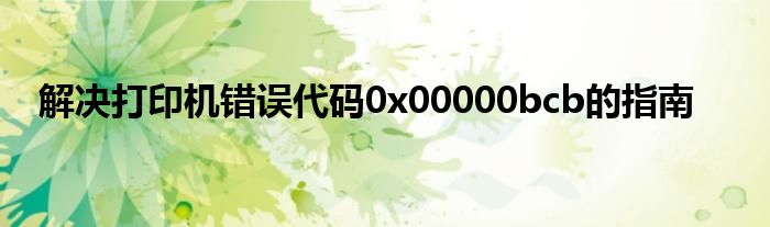 解决打印机错误代码0x00000bcb的指南