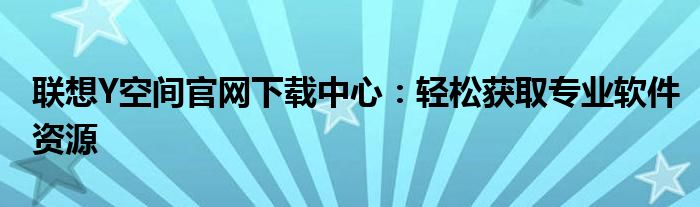 联想Y空间官网下载中心：轻松获取专业软件资源