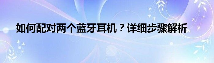 如何配对两个蓝牙耳机？详细步骤解析