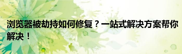 浏览器被劫持如何修复？一站式解决方案帮你解决！