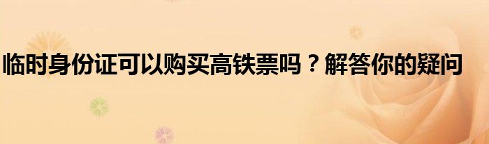 临时身份证可以购买高铁票吗？解答你的疑问