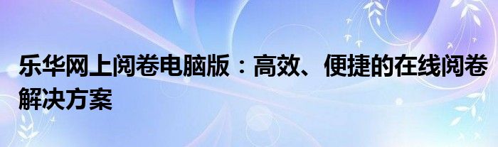 乐华网上阅卷电脑版：高效、便捷的在线阅卷解决方案