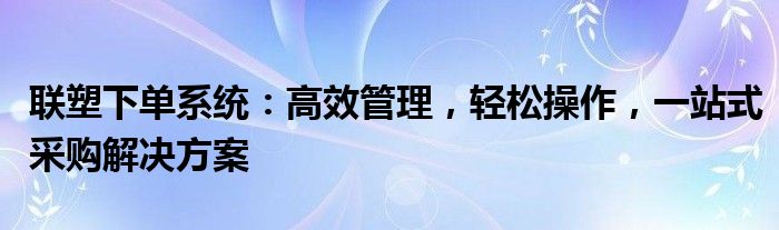 联塑下单系统：高效管理，轻松操作，一站式采购解决方案