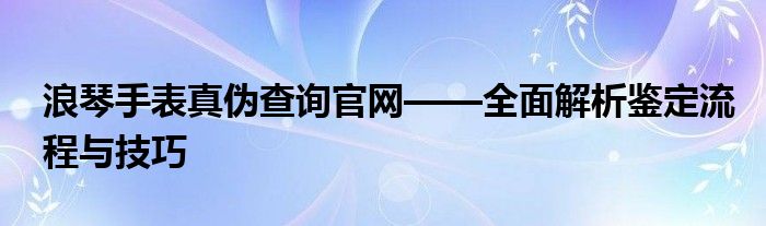 浪琴手表真伪查询官网——全面解析鉴定流程与技巧