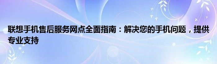 联想手机售后服务网点全面指南：解决您的手机问题，提供专业支持