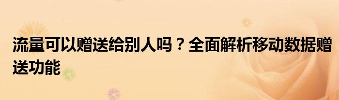 流量可以赠送给别人吗？全面解析移动数据赠送功能