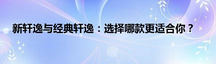 新轩逸与经典轩逸：选择哪款更适合你？