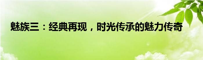 魅族三：经典再现，时光传承的魅力传奇