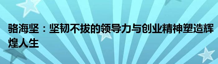 骆海坚：坚韧不拔的领导力与创业精神塑造辉煌人生