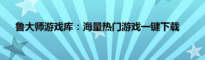 鲁大师游戏库：海量热门游戏一键下载