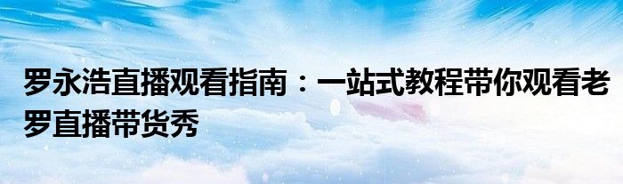 罗永浩直播观看指南：一站式教程带你观看老罗直播带货秀