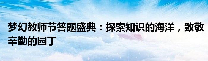 梦幻教师节答题盛典：探索知识的海洋，致敬辛勤的园丁