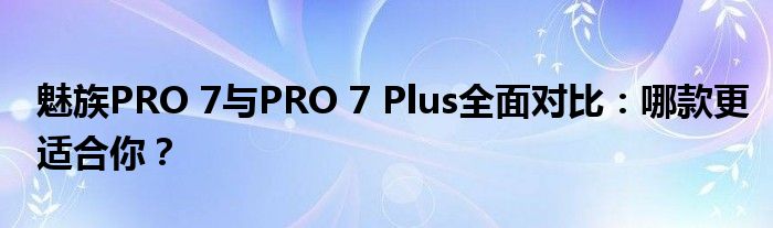 魅族PRO 7与PRO 7 Plus全面对比：哪款更适合你？