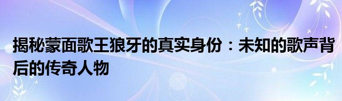 揭秘蒙面歌王狼牙的真实身份：未知的歌声背后的传奇人物