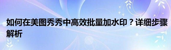 如何在美图秀秀中高效批量加水印？详细步骤解析