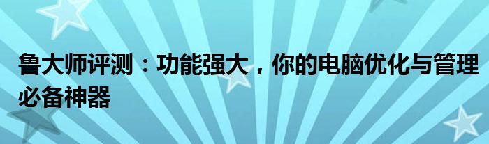 鲁大师评测：功能强大，你的电脑优化与管理必备神器