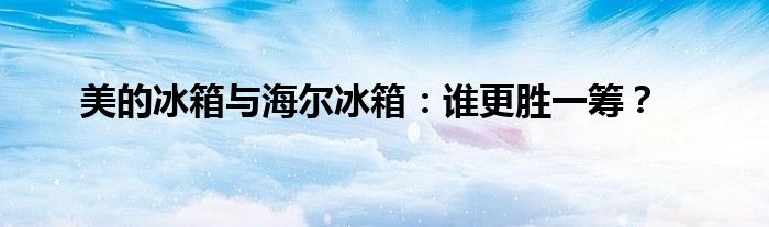 美的冰箱与海尔冰箱：谁更胜一筹？