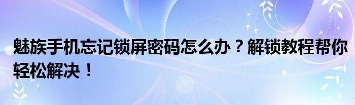 魅族手机忘记锁屏密码怎么办？解锁教程帮你轻松解决！