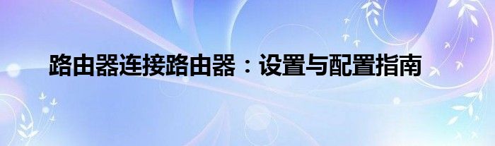 路由器连接路由器：设置与配置指南