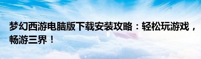 梦幻西游电脑版下载安装攻略：轻松玩游戏，畅游三界！