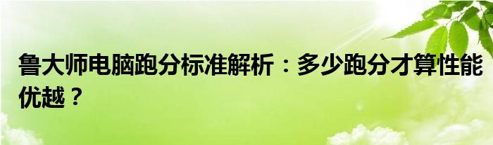 鲁大师电脑跑分标准解析：多少跑分才算性能优越？