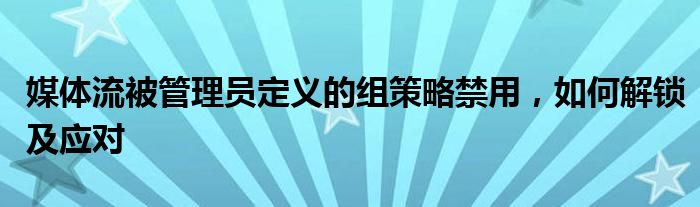 媒体流被管理员定义的组策略禁用，如何解锁及应对