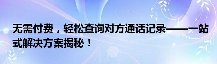 无需付费，轻松查询对方通话记录——一站式解决方案揭秘！