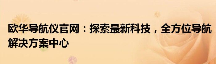 欧华导航仪官网：探索最新科技，全方位导航解决方案中心