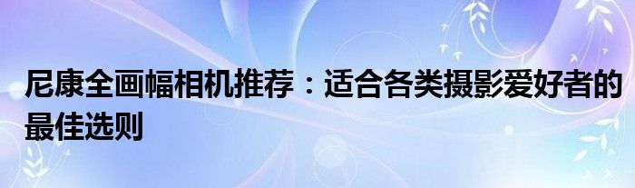 尼康全画幅相机推荐：适合各类摄影爱好者的最佳选则