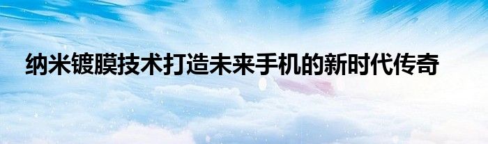 纳米镀膜技术打造未来手机的新时代传奇