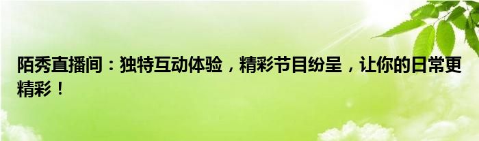 陌秀直播间：独特互动体验，精彩节目纷呈，让你的日常更精彩！