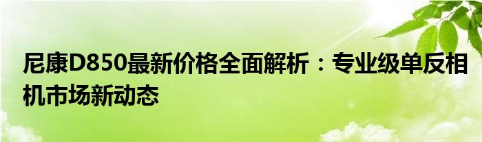 尼康D850最新价格全面解析：专业级单反相机市场新动态