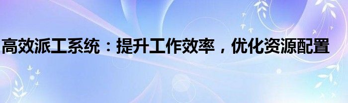 高效派工系统：提升工作效率，优化资源配置