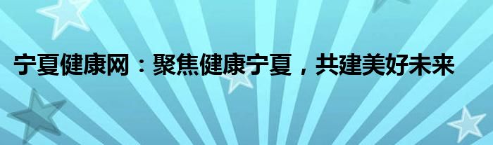 宁夏健康网：聚焦健康宁夏，共建美好未来