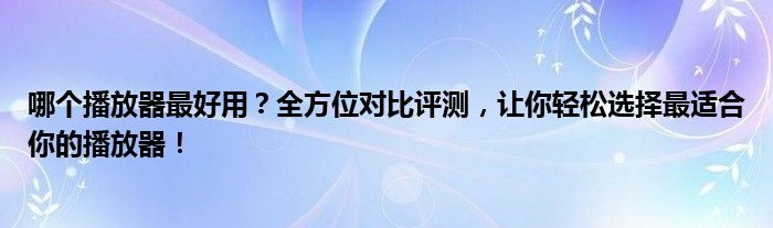 哪个播放器最好用？全方位对比评测，让你轻松选择最适合你的播放器！