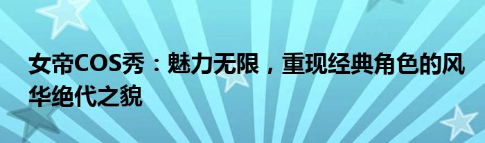 女帝COS秀：魅力无限，重现经典角色的风华绝代之貌