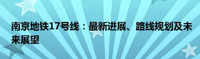 南京地铁17号线：最新进展、路线规划及未来展望